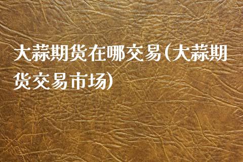大蒜期货在哪交易(大蒜期货交易市场)_https://www.zghnxxa.com_内盘期货_第1张