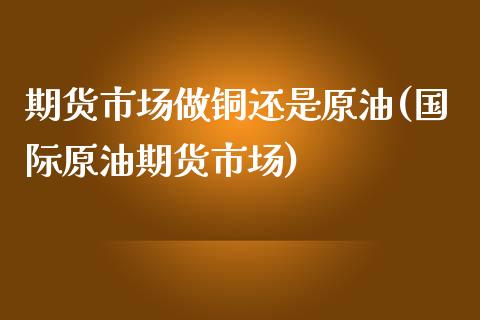 期货市场做铜还是原油(国际原油期货市场)_国际期货_第1张_期货直播室 期货市场做铜还是原油(国际原油期货市场)_https://www.zghnxxa.com_国际期货_第1张