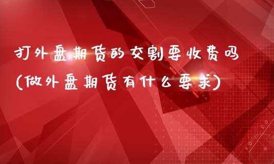 打外盘期货的交割要收费吗(做外盘期货有什么要求)_黄金期货_第1张_期货直播室 打外盘期货的交割要收费吗(做外盘期货有什么要求)_https://www.zghnxxa.com_黄金期货_第1张