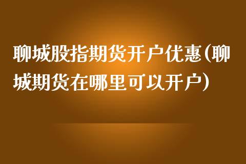 聊城股指期货开户优惠(聊城期货在哪里可以开户)_https://www.zghnxxa.com_国际期货_第1张