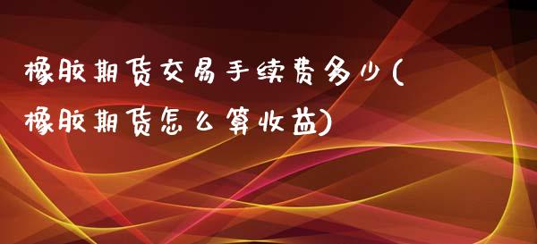 橡胶期货交易手续费多少(橡胶期货怎么算收益)_https://www.zghnxxa.com_期货直播室_第1张