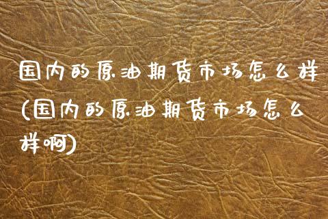 国内的原油期货市场怎么样(国内的原油期货市场怎么样啊)_https://www.zghnxxa.com_期货直播室_第1张