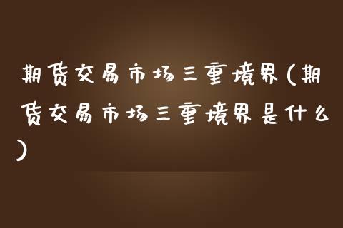 期货交易市场三重境界(期货交易市场三重境界是什么)_https://www.zghnxxa.com_内盘期货_第1张