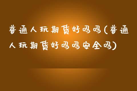 普通人玩期货好吗吗(普通人玩期货好吗吗安全吗)_https://www.zghnxxa.com_内盘期货_第1张