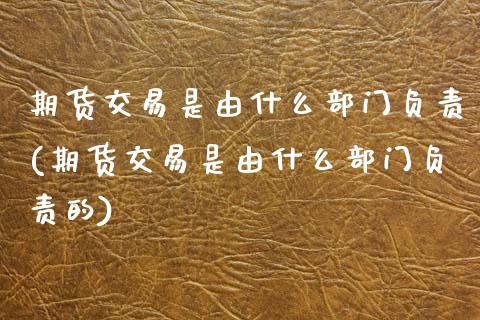 期货交易是由什么部门负责(期货交易是由什么部门负责的)_https://www.zghnxxa.com_国际期货_第1张