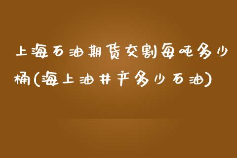 上海石油期货交割每吨多少桶(海上油井产多少石油)_https://www.zghnxxa.com_期货直播室_第1张