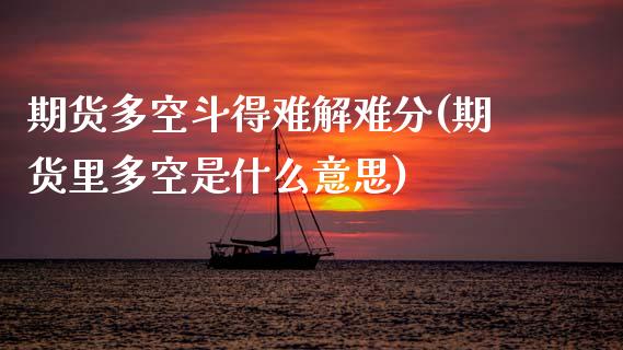 期货多空斗得难解难分(期货里多空是什么意思)_https://www.zghnxxa.com_内盘期货_第1张