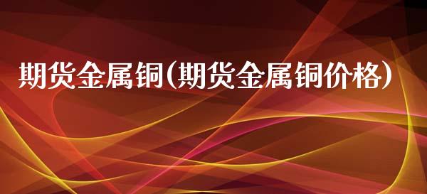 期货金属铜(期货金属铜价格)_https://www.zghnxxa.com_黄金期货_第1张