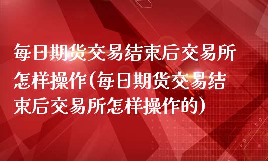 每日期货交易结束后交易所怎样操作(每日期货交易结束后交易所怎样操作的)_https://www.zghnxxa.com_国际期货_第1张