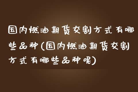 国内燃油期货交割方式有哪些品种(国内燃油期货交割方式有哪些品种呢)_https://www.zghnxxa.com_国际期货_第1张