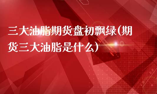 三大油脂期货盘初飘绿(期货三大油脂是什么)_https://www.zghnxxa.com_内盘期货_第1张