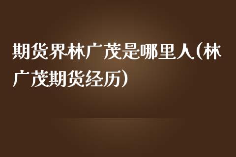 期货界林广茂是哪里人(林广茂期货经历)_https://www.zghnxxa.com_国际期货_第1张