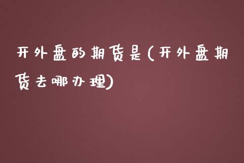 开外盘的期货是(开外盘期货去哪办理)_期货直播室_第1张_期货直播室 开外盘的期货是(开外盘期货去哪办理)_https://www.zghnxxa.com_期货直播室_第1张