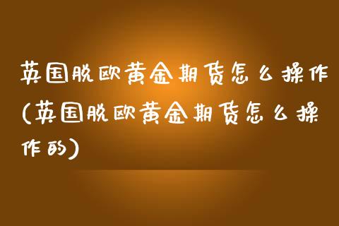 英国脱欧黄金期货怎么操作(英国脱欧黄金期货怎么操作的)_https://www.zghnxxa.com_黄金期货_第1张