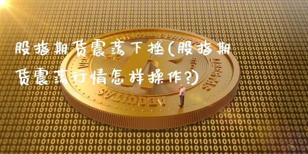 股指期货震荡下挫(股指期货震荡行情怎样操作?)_https://www.zghnxxa.com_期货直播室_第1张