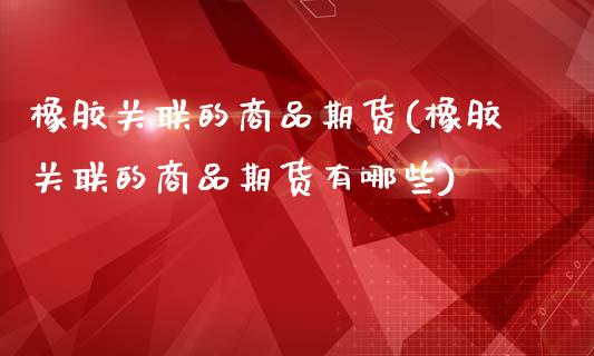 橡胶关联的商品期货(橡胶关联的商品期货有哪些)_https://www.zghnxxa.com_期货直播室_第1张