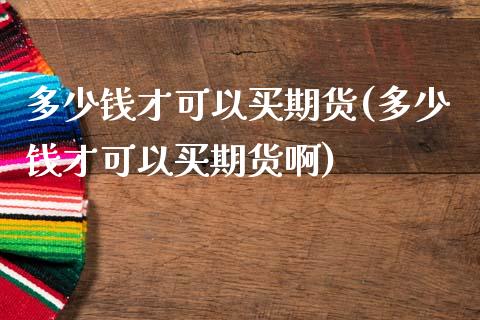 多少钱才可以买期货(多少钱才可以买期货啊)_https://www.zghnxxa.com_内盘期货_第1张