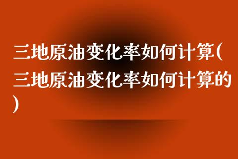 三地原油变化率如何计算(三地原油变化率如何计算的)_https://www.zghnxxa.com_内盘期货_第1张