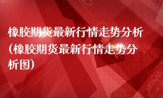 橡胶期货最新行情走势分析(橡胶期货最新行情走势分析图)_https://www.zghnxxa.com_期货直播室_第1张