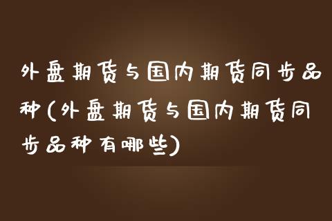外盘期货与国内期货同步品种(外盘期货与国内期货同步品种有哪些)_https://www.zghnxxa.com_期货直播室_第1张