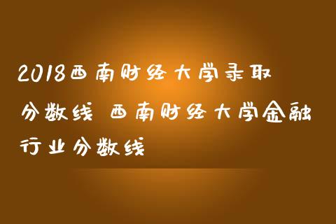 2018西南财经大学录取分数线 西南财经大学金融行业分数线_https://www.zghnxxa.com_黄金期货_第1张