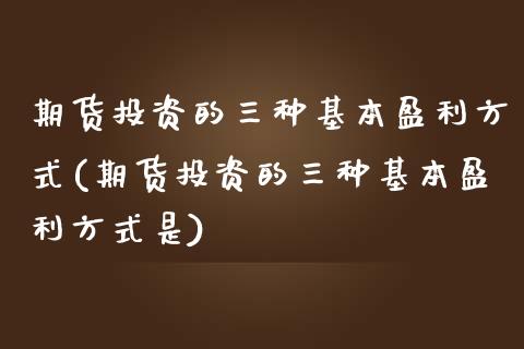 期货投资的三种基本盈利方式(期货投资的三种基本盈利方式是)_https://www.zghnxxa.com_期货直播室_第1张
