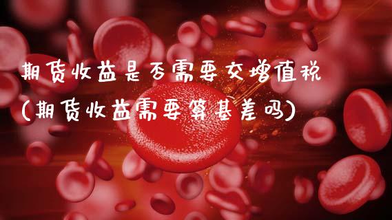 期货收益是否需要交增值税(期货收益需要算基差吗)_https://www.zghnxxa.com_期货直播室_第1张