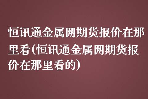 恒讯通金属网期货报价在那里看(恒讯通金属网期货报价在那里看的)_黄金期货_第1张_期货直播室 恒讯通金属网期货报价在那里看(恒讯通金属网期货报价在那里看的)_https://www.zghnxxa.com_黄金期货_第1张