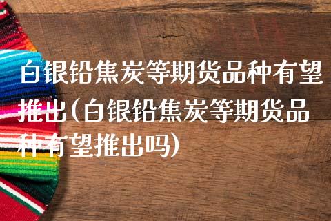 白银铅焦炭等期货品种有望推出(白银铅焦炭等期货品种有望推出吗)_https://www.zghnxxa.com_国际期货_第1张