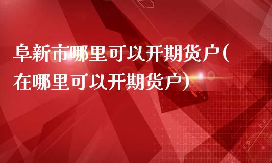 阜新市哪里可以开期货户(在哪里可以开期货户)_内盘期货_第1张_期货直播室 阜新市哪里可以开期货户(在哪里可以开期货户)_https://www.zghnxxa.com_内盘期货_第1张