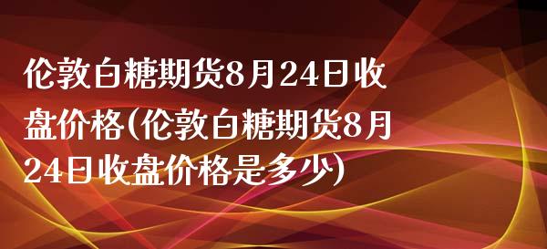 伦敦白糖期货8月24日收盘价格(伦敦白糖期货8月24日收盘价格是多少)_https://www.zghnxxa.com_内盘期货_第1张
