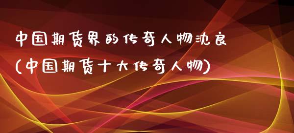 中国期货界的传奇人物沈良(中国期货十大传奇人物)_黄金期货_第1张_期货直播室 中国期货界的传奇人物沈良(中国期货十大传奇人物)_https://www.zghnxxa.com_黄金期货_第1张