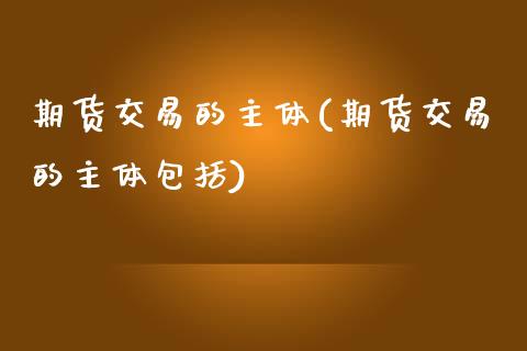期货交易的主体(期货交易的主体包括)_https://www.zghnxxa.com_内盘期货_第1张