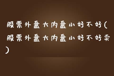 股票外盘大内盘小好不好(股票外盘大内盘小好不好卖)_期货直播室_第1张_期货直播室 股票外盘大内盘小好不好(股票外盘大内盘小好不好卖)_https://www.zghnxxa.com_期货直播室_第1张