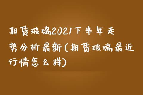 期货玻璃2021下半年走势分析最新(期货玻璃最近行情怎么样)_https://www.zghnxxa.com_国际期货_第1张