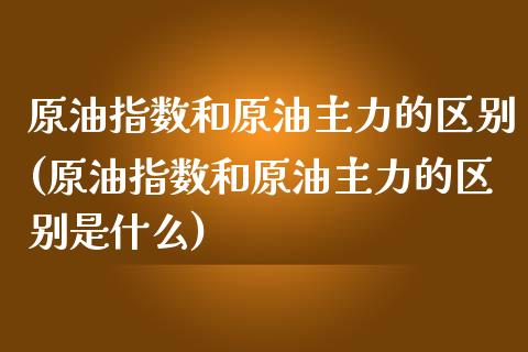 原油指数和原油主力的区别(原油指数和原油主力的区别是什么)_https://www.zghnxxa.com_期货直播室_第1张