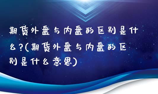 期货外盘与内盘的区别是什么?(期货外盘与内盘的区别是什么意思)_https://www.zghnxxa.com_期货直播室_第1张