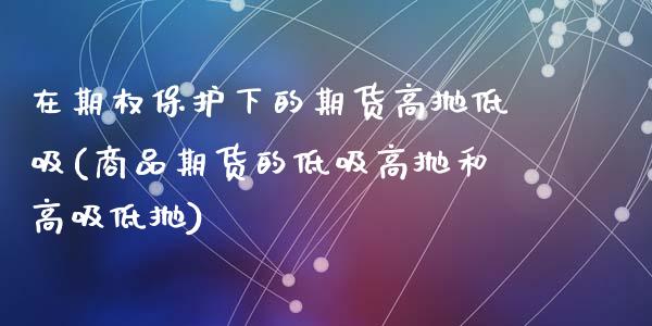在期权保护下的期货高抛低吸(商品期货的低吸高抛和高吸低抛)_内盘期货_第1张_期货直播室 在期权保护下的期货高抛低吸(商品期货的低吸高抛和高吸低抛)_https://www.zghnxxa.com_内盘期货_第1张