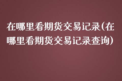 在哪里看期货交易记录(在哪里看期货交易记录查询)_期货直播室_第1张_期货直播室 在哪里看期货交易记录(在哪里看期货交易记录查询)_https://www.zghnxxa.com_期货直播室_第1张