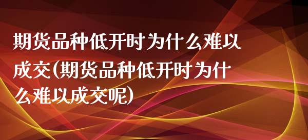 期货品种低开时为什么难以成交(期货品种低开时为什么难以成交呢)_https://www.zghnxxa.com_黄金期货_第1张