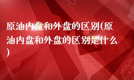 原油内盘和外盘的区别(原油内盘和外盘的区别是什么)_内盘期货_第1张_期货直播室 原油内盘和外盘的区别(原油内盘和外盘的区别是什么)_https://www.zghnxxa.com_内盘期货_第1张