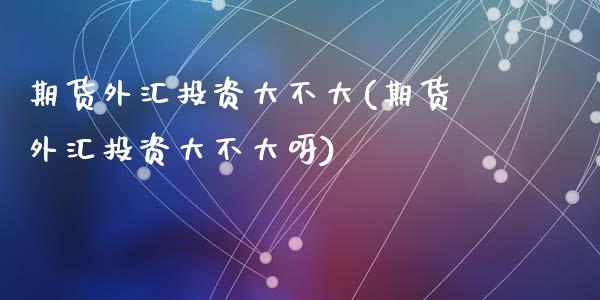 期货外汇投资大不大(期货外汇投资大不大呀)_期货直播室_第1张_期货直播室 期货外汇投资大不大(期货外汇投资大不大呀)_https://www.zghnxxa.com_期货直播室_第1张