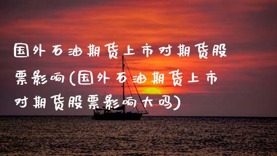 国外石油期货上市对期货股票影响(国外石油期货上市对期货股票影响大吗)_https://www.zghnxxa.com_期货直播室_第1张