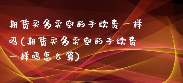 期货买多卖空的手续费一样吗(期货买多卖空的手续费一样吗怎么算)_https://www.zghnxxa.com_期货直播室_第1张
