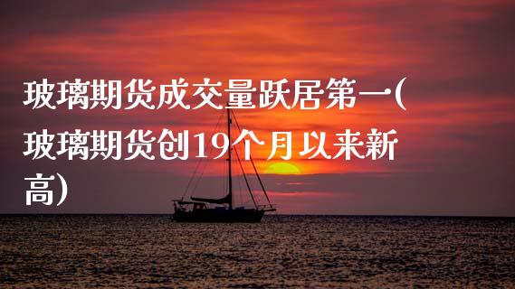 玻璃期货成交量跃居第一(玻璃期货创19个月以来新高)_https://www.zghnxxa.com_期货直播室_第1张