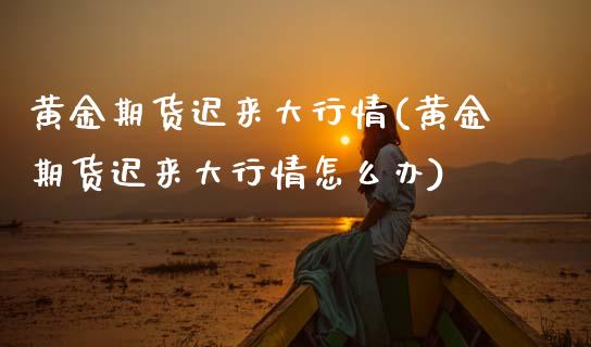 黄金期货迟来大行情(黄金期货迟来大行情怎么办)_内盘期货_第1张_期货直播室 黄金期货迟来大行情(黄金期货迟来大行情怎么办)_https://www.zghnxxa.com_内盘期货_第1张