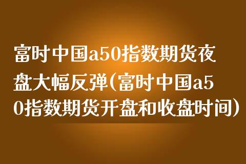富时中国a50指数期货夜盘大幅反弹(富时中国a50指数期货开盘和收盘时间)_https://www.zghnxxa.com_期货直播室_第1张