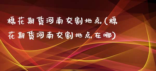 棉花期货河南交割地点(棉花期货河南交割地点在哪)_https://www.zghnxxa.com_内盘期货_第1张