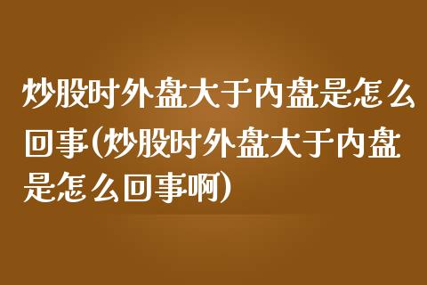 炒股时外盘大于内盘是怎么回事(炒股时外盘大于内盘是怎么回事啊)_国际期货_第1张_期货直播室 炒股时外盘大于内盘是怎么回事(炒股时外盘大于内盘是怎么回事啊)_https://www.zghnxxa.com_国际期货_第1张