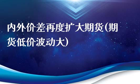 内外价差再度扩大期货(期货低价波动大)_https://www.zghnxxa.com_期货直播室_第1张